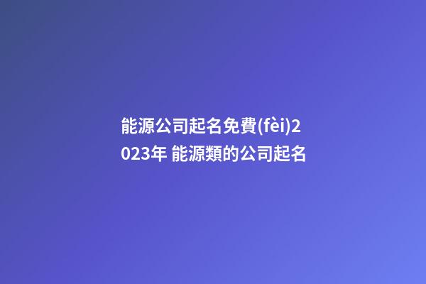 能源公司起名免費(fèi)2023年 能源類的公司起名